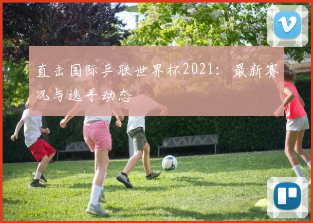 直击国际乒联世界杯2021：最新赛况与选手动态
