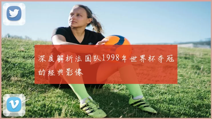 深度解析法国队1998年世界杯夺冠的经典影像