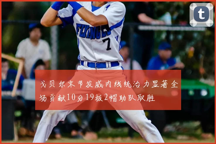 戈贝尔末节发威内线统治力显著全场贡献10分19板2帽助队取胜