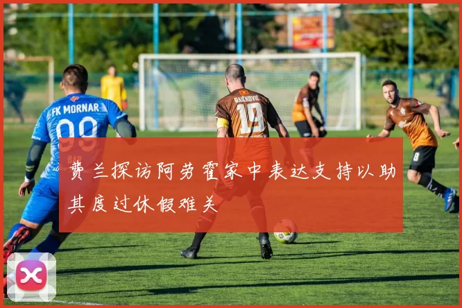 费兰探访阿劳霍家中表达支持以助其度过休假难关