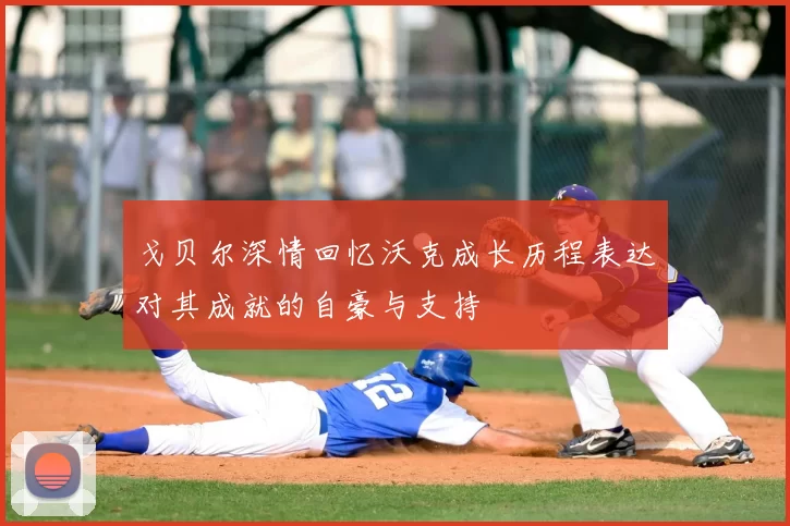 戈贝尔深情回忆沃克成长历程表达对其成就的自豪与支持