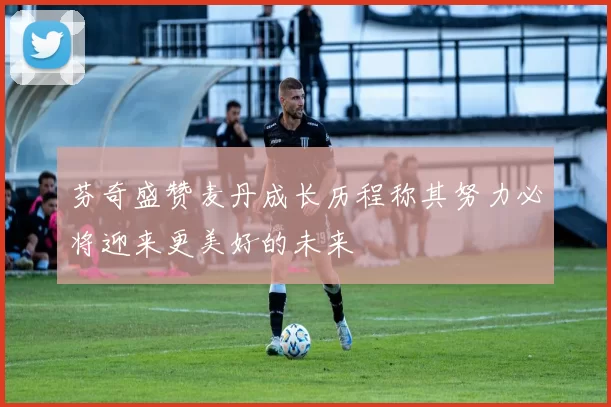 芬奇盛赞麦丹成长历程称其努力必将迎来更美好的未来