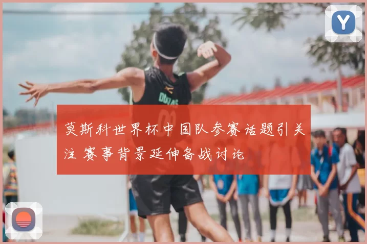 莫斯科世界杯中国队参赛话题引关注 赛事背景延伸备战讨论