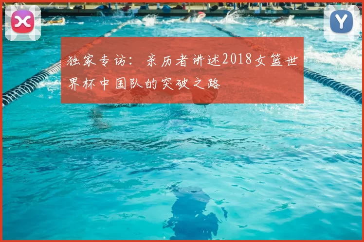 独家专访：亲历者讲述2018女篮世界杯中国队的突破之路