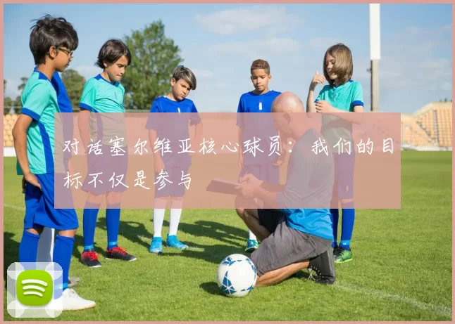 对话塞尔维亚核心球员：我们的目标不仅是参与
