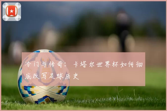 冷门与传奇：卡塔尔世界杯如何彻底改写足球历史