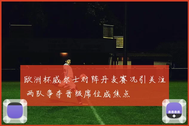 欧洲杯威尔士对阵丹麦赛况引关注 两队争夺晋级席位成焦点