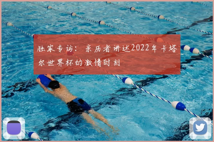 独家专访：亲历者讲述2022年卡塔尔世界杯的激情时刻