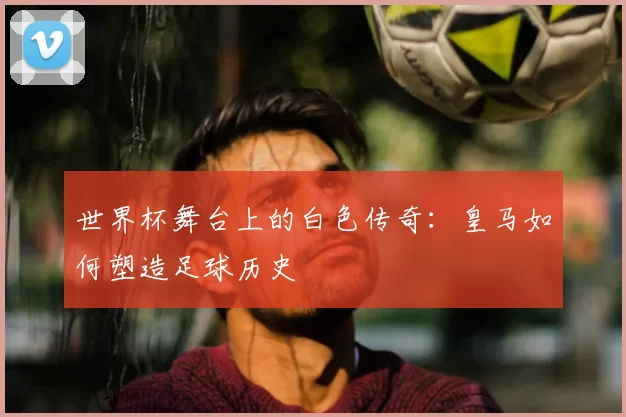 世界杯舞台上的白色传奇：皇马如何塑造足球历史