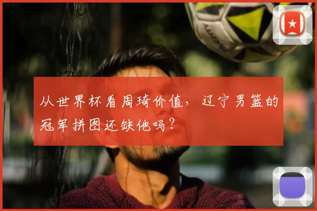 从世界杯看周琦价值，辽宁男篮的冠军拼图还缺他吗？