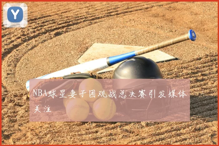 NBA球星妻子团观战总决赛引发媒体关注