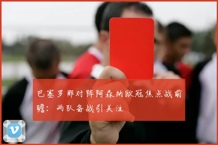 巴塞罗那对阵阿森纳欧冠焦点战前瞻:两队备战引关注