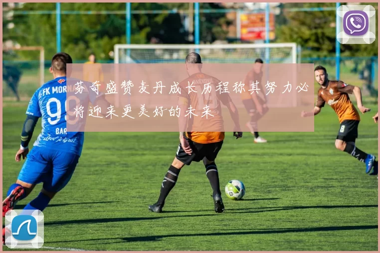芬奇盛赞麦丹成长历程称其努力必将迎来更美好的未来