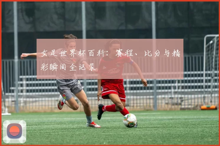 女足世界杯百科:赛程、比分与精彩瞬间全记录