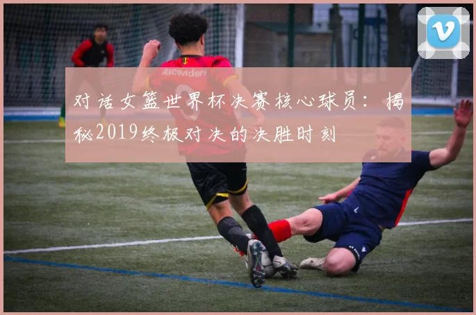 对话女篮世界杯决赛核心球员：揭秘2019终极对决的决胜时刻