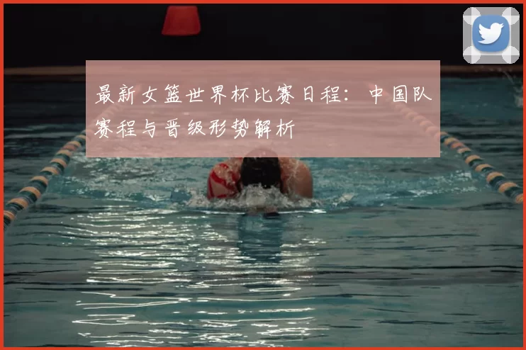 最新女篮世界杯比赛日程：中国队赛程与晋级形势解析