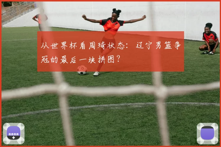 从世界杯看周琦状态：辽宁男篮争冠的最后一块拼图？