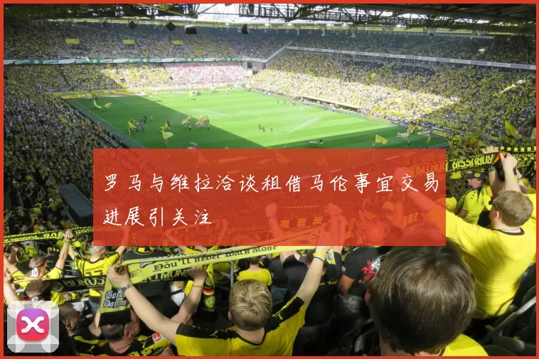 罗马与维拉洽谈租借马伦事宜交易进展引关注