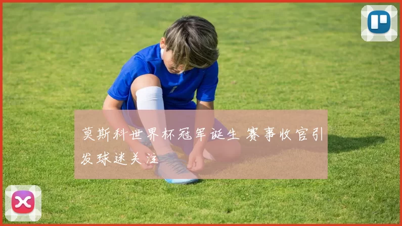 莫斯科世界杯冠军诞生 赛事收官引发球迷关注