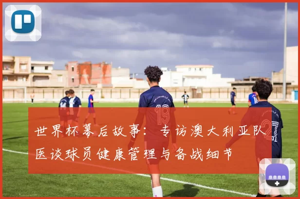 世界杯幕后故事:专访澳大利亚队医谈球员健康管理与备战细节
