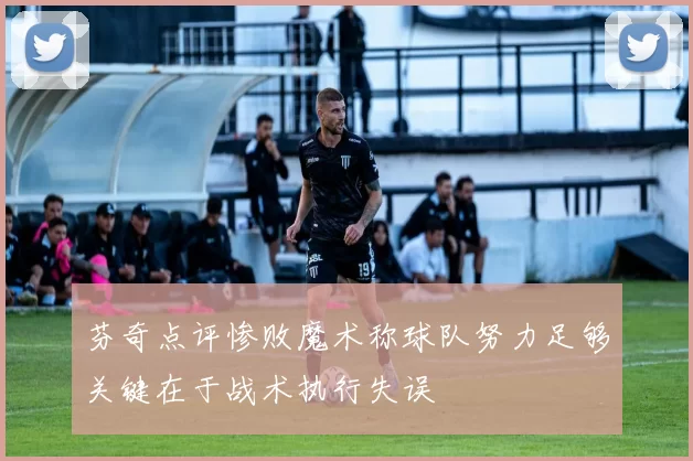 芬奇点评惨败魔术称球队努力足够关键在于战术执行失误