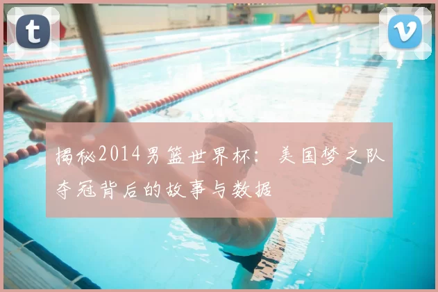 揭秘2014男篮世界杯：美国梦之队夺冠背后的故事与数据