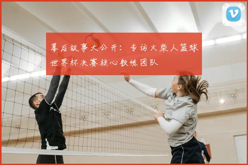 幕后故事大公开：专访火柴人篮球世界杯决赛核心教练团队