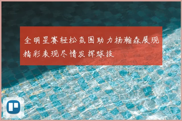 全明星赛轻松氛围助力杨瀚森展现精彩表现尽情发挥球技