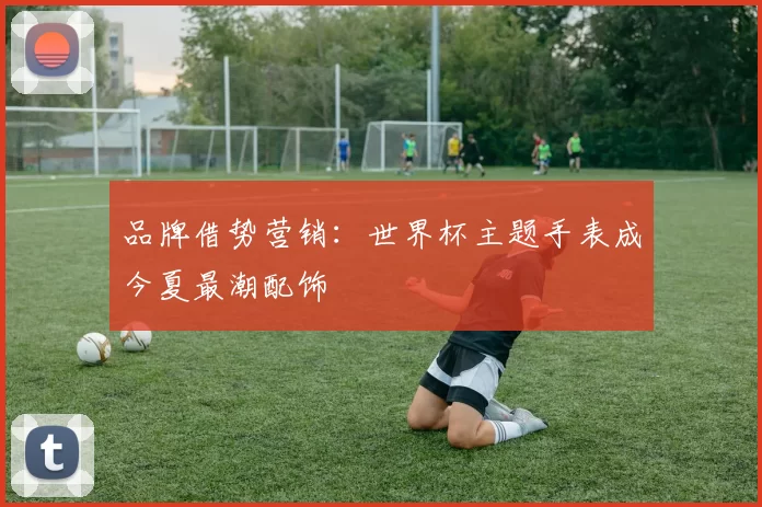 品牌借势营销：世界杯主题手表成今夏最潮配饰