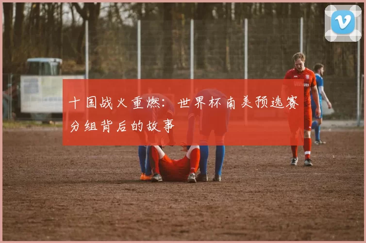 十国战火重燃:世界杯南美预选赛分组背后的故事
