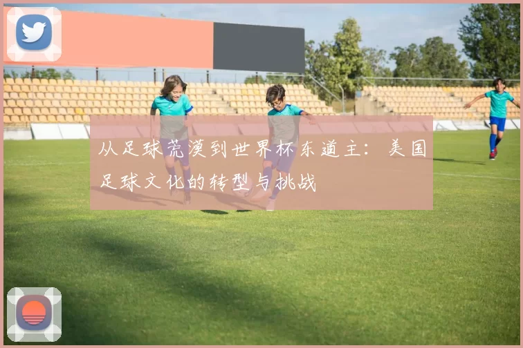 从足球荒漠到世界杯东道主：美国足球文化的转型与挑战