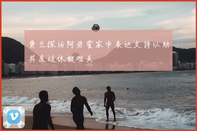 费兰探访阿劳霍家中表达支持以助其度过休假难关