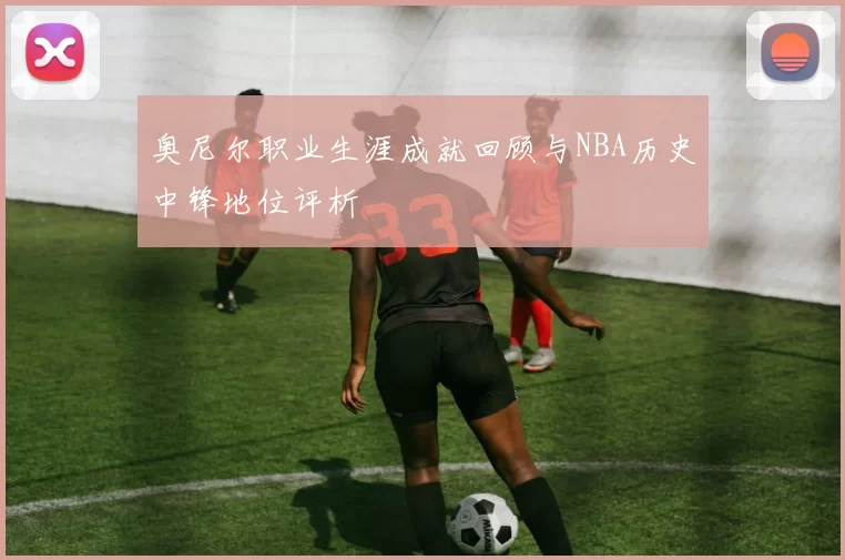 奥尼尔职业生涯成就回顾与NBA历史中锋地位评析