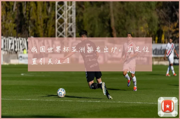 我国世界杯亚洲排名出炉，国足位置引关注_1