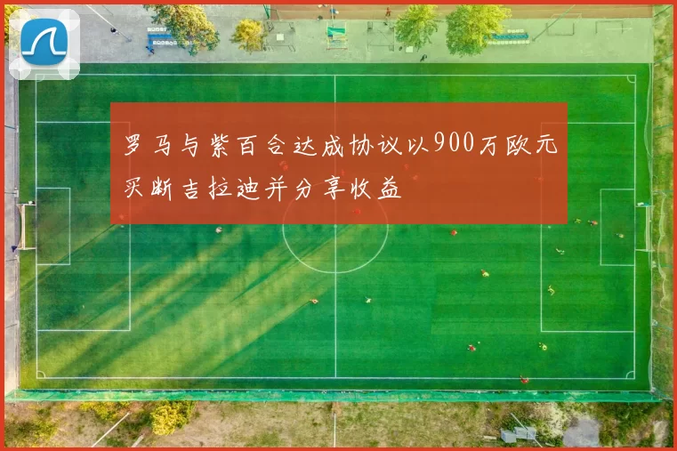 罗马与紫百合达成协议以900万欧元买断吉拉迪并分享收益