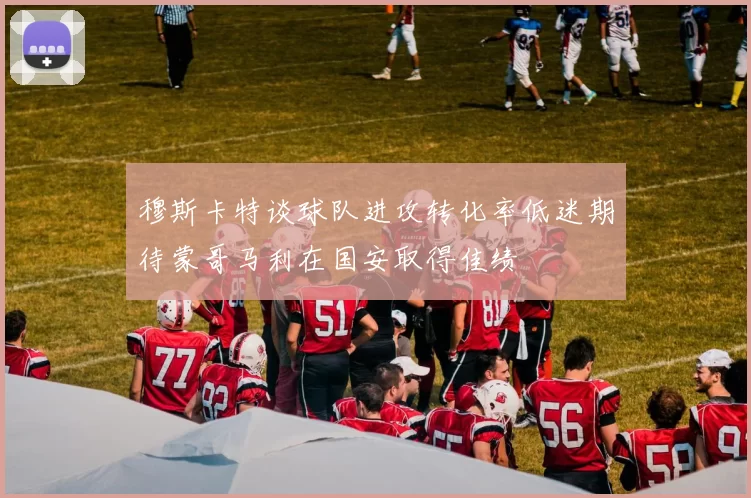 穆斯卡特谈球队进攻转化率低迷期待蒙哥马利在国安取得佳绩