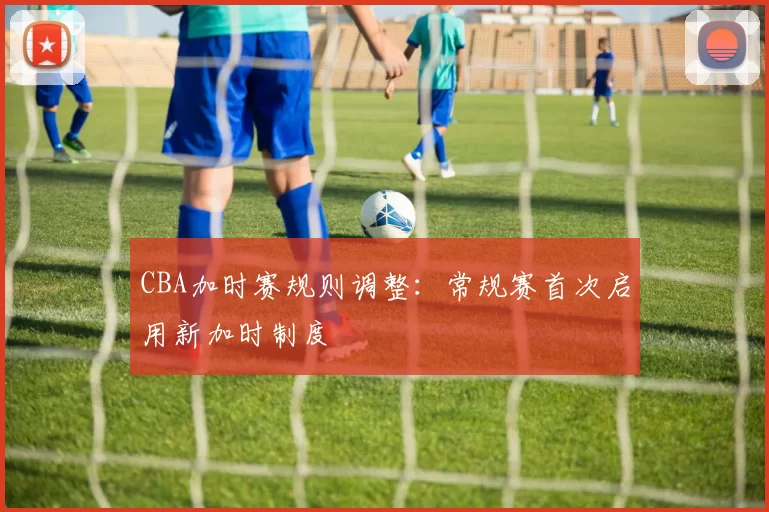 CBA加时赛规则调整：常规赛首次启用新加时制度