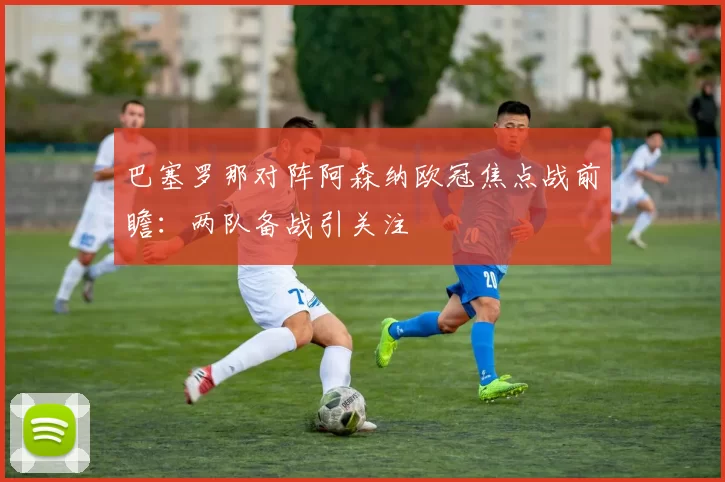 巴塞罗那对阵阿森纳欧冠焦点战前瞻:两队备战引关注
