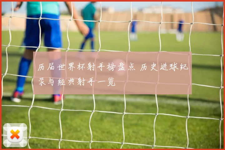 历届世界杯射手榜盘点 历史进球纪录与经典射手一览
