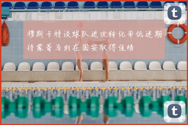 穆斯卡特谈球队进攻转化率低迷期待蒙哥马利在国安取得佳绩