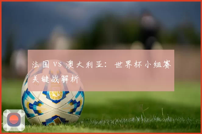 法国 vs 澳大利亚：世界杯小组赛关键战解析
