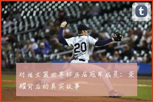 对话女篮世界杯历届冠军成员:荣耀背后的真实故事