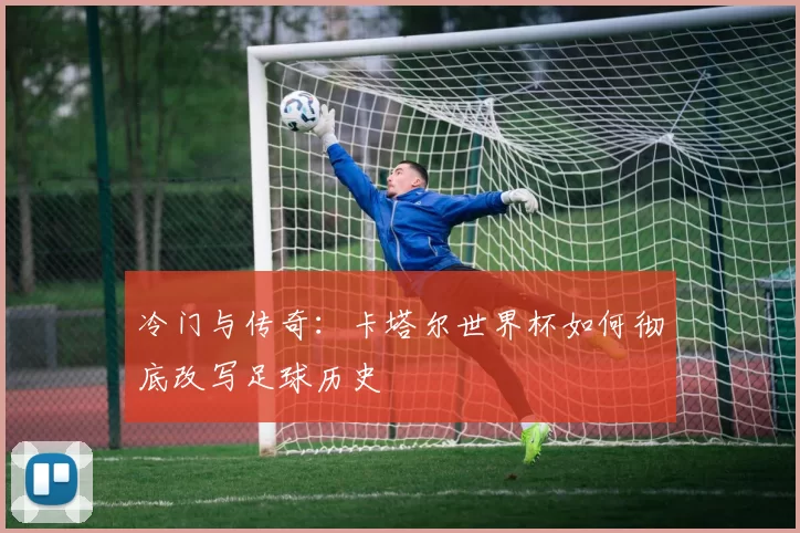 冷门与传奇：卡塔尔世界杯如何彻底改写足球历史