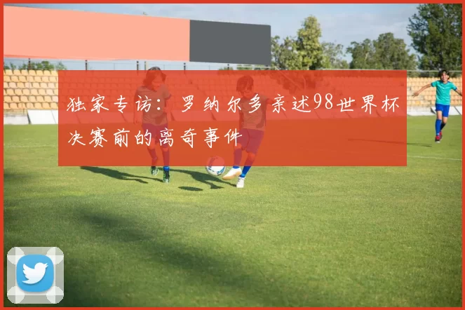 独家专访：罗纳尔多亲述98世界杯决赛前的离奇事件