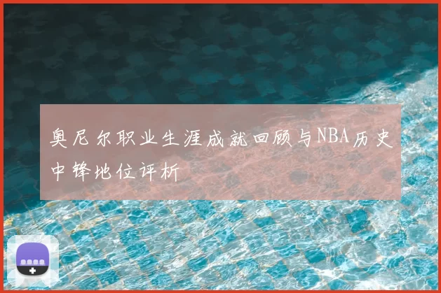 奥尼尔职业生涯成就回顾与NBA历史中锋地位评析