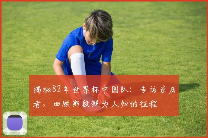揭秘82年世界杯中国队：专访亲历者，回顾那段鲜为人知的征程