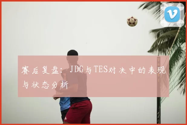 赛后复盘：JDG与TES对决中的表现与状态分析