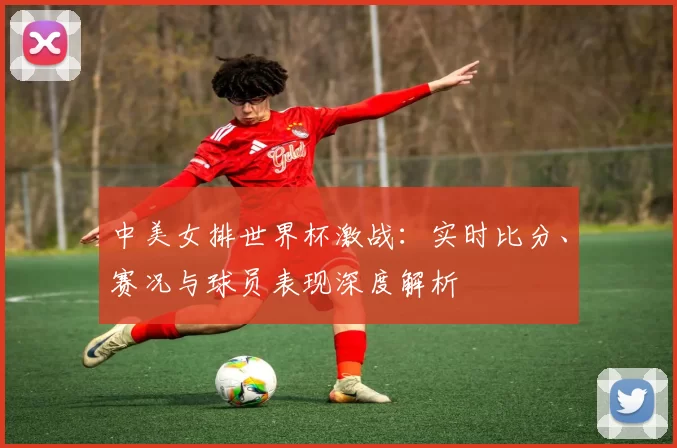 中美女排世界杯激战:实时比分、赛况与球员表现深度解析