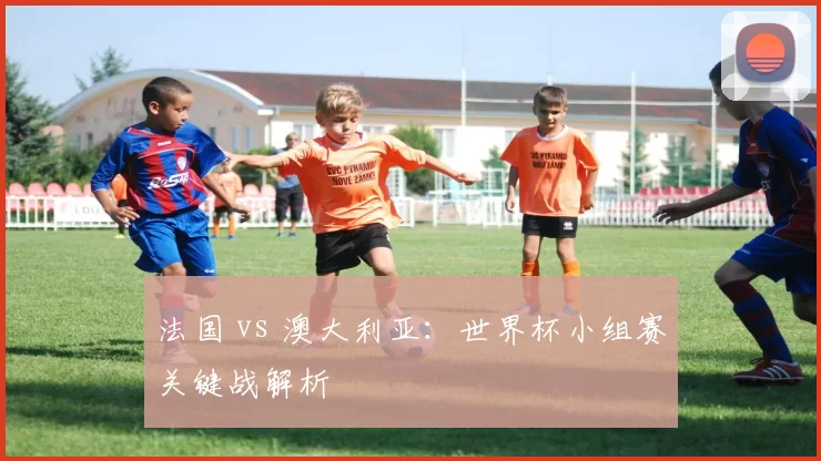法国 vs 澳大利亚:世界杯小组赛关键战解析