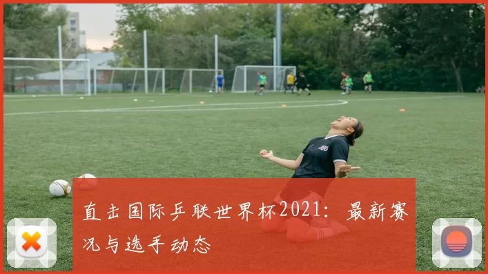 直击国际乒联世界杯2021：最新赛况与选手动态
